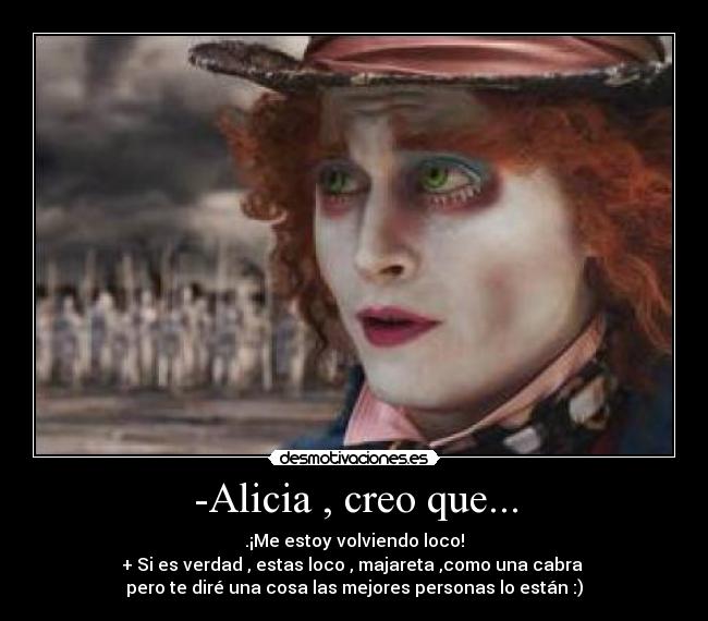 -Alicia , creo que... - .¡Me estoy volviendo loco!
+ Si es verdad , estas loco , majareta ,como una cabra 
pero te diré una cosa las mejores personas lo están :)