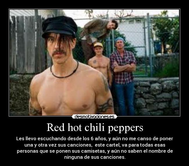 Red hot chili peppers - Les llevo escuchando desde los 6 años, y aún no me canso de poner
una y otra vez sus canciones, este cartel, va para todas esas
personas que se ponen sus camisetas, y aún no saben el nombre de
ninguna de sus canciones.