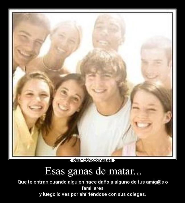 Esas ganas de matar... - Que te entran cuando alguien hace daño a alguno de tus amig@s o familiares
y luego lo ves por ahí riéndose con sus colegas.
