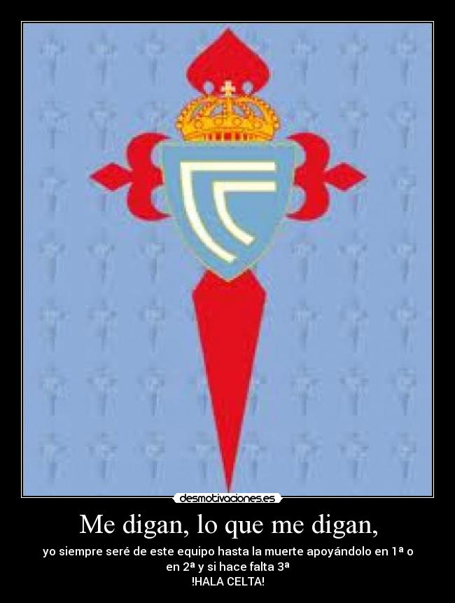 Me digan, lo que me digan, - yo siempre seré de este equipo hasta la muerte apoyándolo en 1ª o
en 2ª y si hace falta 3ª
!HALA CELTA!