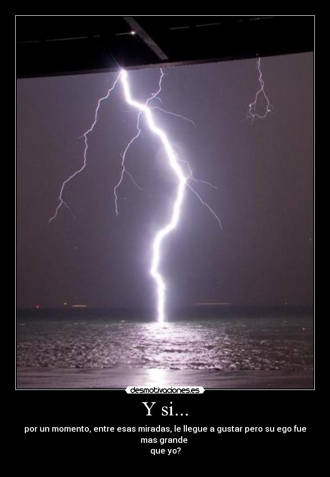 Y si... - por un momento, entre esas miradas, le llegue a gustar pero su ego fue mas grande
que yo?