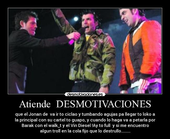 Atiende DESMOTIVACIONES - que el Jonan de va ir to ciclao y tumbando agujas pa llegar to loko a
la principal con su cartel to guapo, y cuando lo haga va a petarla por
Barak con el walk_t y el Vin Diesel !Ay to full y si me encuentro
algun troll en la cola fijo que lo destrullo.........