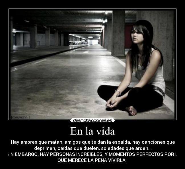 En la vida - Hay amores que matan, amigos que te dan la espalda, hay canciones que
deprimen, caídas que duelen, soledades que arden...
Y, SIN EMBARGO, HAY PERSONAS INCREÍBLES, Y MOMENTOS PERFECTOS POR LOS
QUE MERECE LA PENA VIVIRLA.
