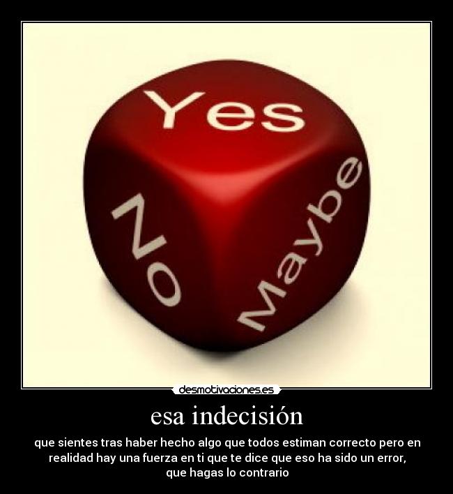 esa indecisión - que sientes tras haber hecho algo que todos estiman correcto pero en
realidad hay una fuerza en ti que te dice que eso ha sido un error,
que hagas lo contrario