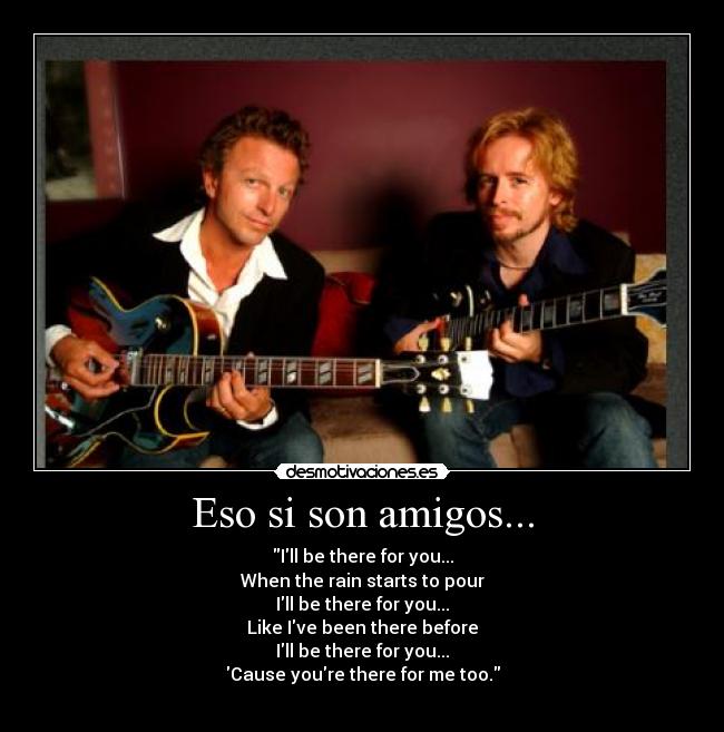 Eso si son amigos... - Ill be there for you...
When the rain starts to pour
Ill be there for you...
Like Ive been there before
Ill be there for you...
Cause youre there for me too.