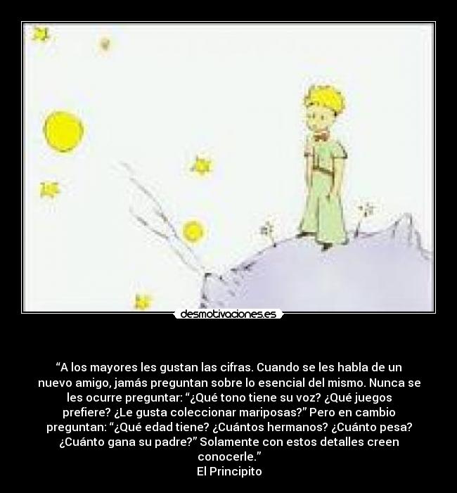- “A los mayores les gustan las cifras. Cuando se les habla de un
nuevo amigo, jamás preguntan sobre lo esencial del mismo. Nunca se
les ocurre preguntar: “¿Qué tono tiene su voz? ¿Qué juegos
prefiere? ¿Le gusta coleccionar mariposas?” Pero en cambio
preguntan: “¿Qué edad tiene? ¿Cuántos hermanos? ¿Cuánto pesa?
¿Cuánto gana su padre?” Solamente con estos detalles creen
conocerle.”
El Principito