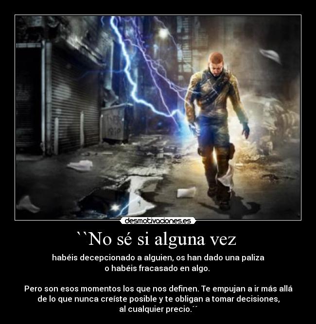 ``No sé si alguna vez - habéis decepcionado a alguien, os han dado una paliza
o habéis fracasado en algo.
Pero son esos momentos los que nos definen. Te empujan a ir más allá
de lo que nunca creíste posible y te obligan a tomar decisiones,
al cualquier precio.´´