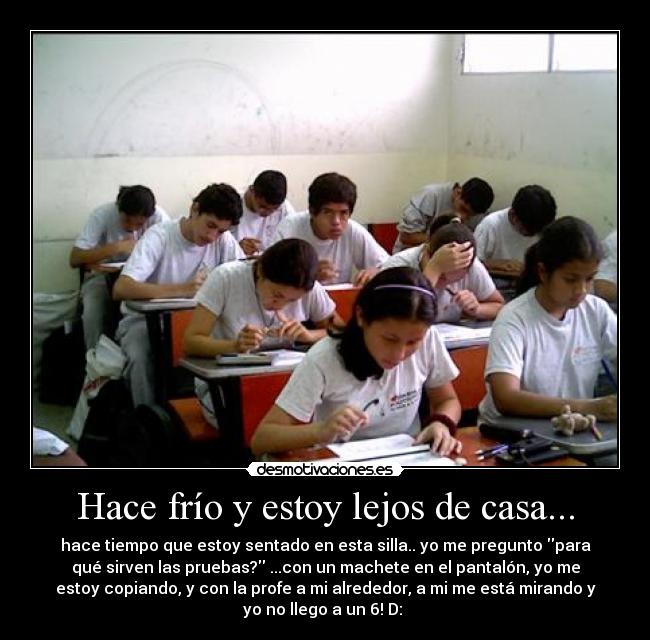 Hace frío y estoy lejos de casa... - hace tiempo que estoy sentado en esta silla.. yo me pregunto para
qué sirven las pruebas? ...con un machete en el pantalón, yo me
estoy copiando, y con la profe a mi alrededor, a mi me está mirando y
yo no llego a un 6! D: ♪