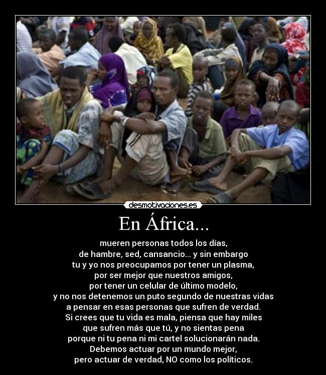 En África... - mueren personas todos los días,
de hambre, sed, cansancio... y sin embargo
tu y yo nos preocupamos por tener un plasma,
por ser mejor que nuestros amigos,
por tener un celular de último modelo,
y no nos detenemos un puto segundo de nuestras vidas
a pensar en esas personas que sufren de verdad.
Si crees que tu vida es mala, piensa que hay miles
que sufren más que tú, y no sientas pena
porque ni tu pena ni mi cartel solucionarán nada.
Debemos actuar por un mundo mejor,
pero actuar de verdad, NO como los políticos.