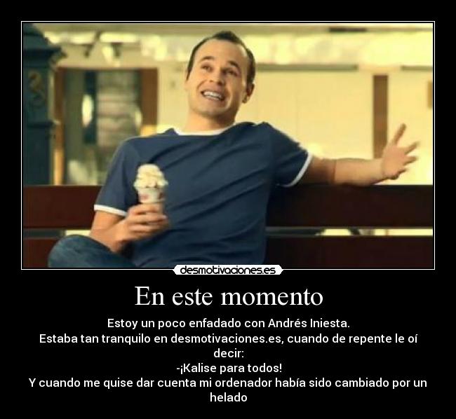 En este momento - Estoy un poco enfadado con Andrés Iniesta.
Estaba tan tranquilo en desmotivaciones.es, cuando de repente le oí decir:
-¡Kalise para todos!
Y cuando me quise dar cuenta mi ordenador había sido cambiado por un helado