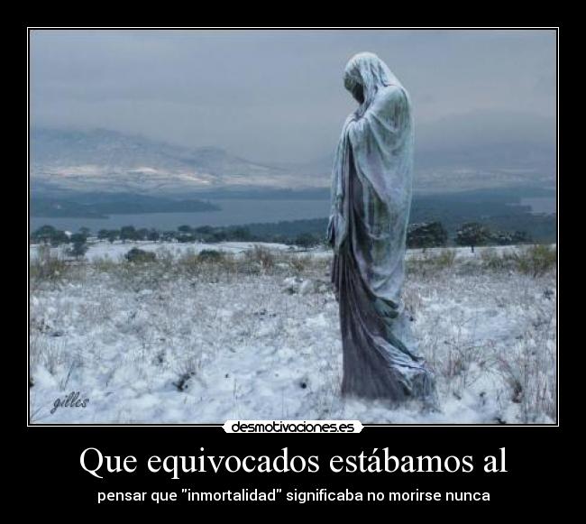 Que equivocados estábamos al - pensar que inmortalidad significaba no morirse nunca
