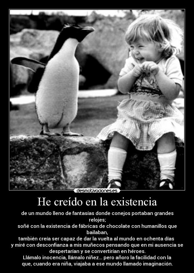 He creído en la existencia - de un mundo lleno de fantasías donde conejos portaban grandes
relojes;
soñé con la existencia de fábricas de chocolate con humanillos que
bailaban,
también creía ser capaz de dar la vuelta al mundo en ochenta días
y miré con desconfianza a mis muñecos pensando que en mi ausencia se
despertarían y se convertirían en héroes.
Llámalo inocencia, llámalo niñez... pero añoro la facilidad con la
que, cuando era niña, viajaba a ese mundo llamado imaginación.