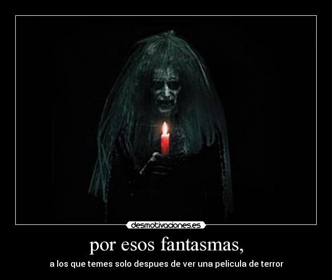 por esos fantasmas, - a los que temes solo despues de ver una pelicula de terror