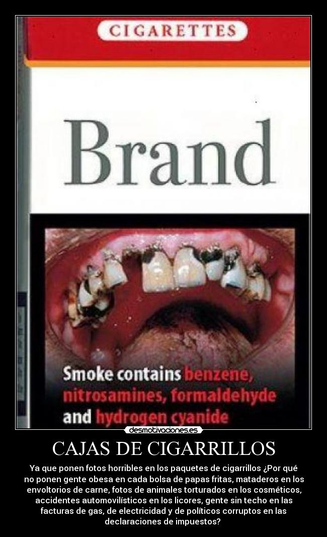 CAJAS DE CIGARRILLOS - Ya que ponen fotos horribles en los paquetes de cigarrillos ¿Por qué
no ponen gente obesa en cada bolsa de papas fritas, mataderos en los
envoltorios de carne, fotos de animales torturados en los cosméticos,
accidentes automovilísticos en los licores, gente sin techo en las
facturas de gas, de electricidad y de políticos corruptos en las
declaraciones de impuestos?