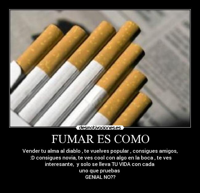 FUMAR ES COMO - Vender tu alma al diablo , te vuelves popular , consigues amigos,
:D consigues novia, te ves cool con algo en la boca , te ves
interesante, y solo se lleva TU VIDA con cada
uno que pruebas
GENIAL NO??