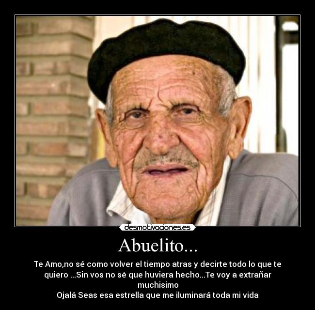 Abuelito... - Te Amo,no sé como volver el tiempo atras y decirte todo lo que te
quiero ...Sin vos no sé que huviera hecho...Te voy a extrañar
muchisimo
Ojalá Seas esa estrella que me iluminará toda mi vida♥