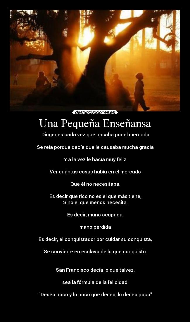 Una Pequeña Enseñansa - Diógenes cada vez que pasaba por el mercado
Se reía porque decía que le causaba mucha gracia
Y a la vez le hacía muy feliz
Ver cuántas cosas había en el mercado
Que él no necesitaba.
Es decir que rico no es el que más tiene,
Sino el que menos necesita.
Es decir, mano ocupada,
mano perdida
Es decir, el conquistador por cuidar su conquista,
Se convierte en esclavo de lo que conquistó.
San Francisco decía lo que talvez,
sea la fórmula de la felicidad:
Deseo poco y lo poco que deseo, lo deseo poco