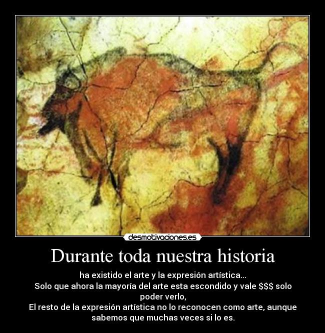 Durante toda nuestra historia - ha existido el arte y la expresión artística...
Solo que ahora la mayoría del arte esta escondido y vale $$$ solo
poder verlo,
El resto de la expresión artística no lo reconocen como arte, aunque
sabemos que muchas veces si lo es.