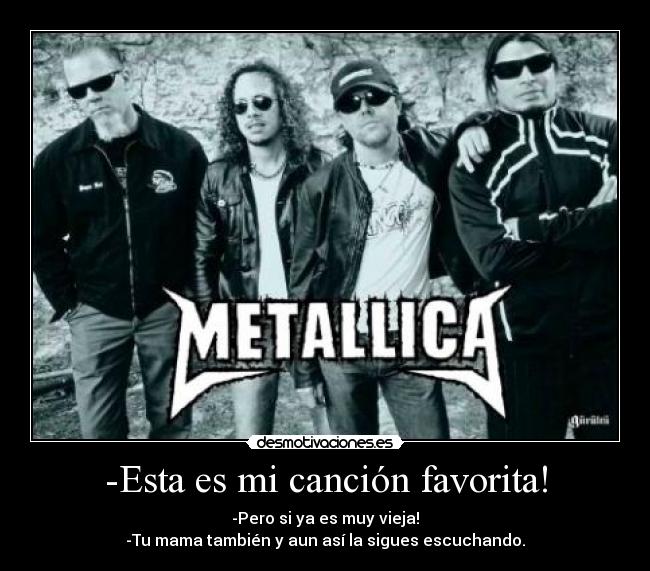 -Esta es mi canción favorita! - -Pero si ya es muy vieja!
-Tu mama también y aun así la sigues escuchando.