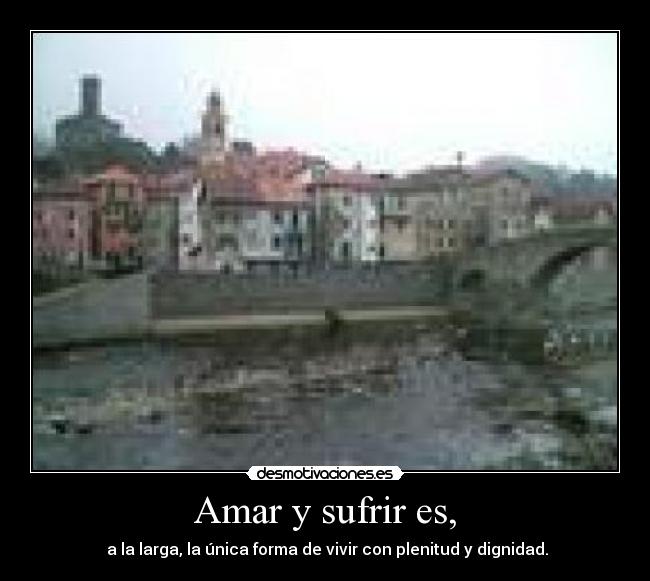 Amar y sufrir es, - a la larga, la única forma de vivir con plenitud y dignidad.