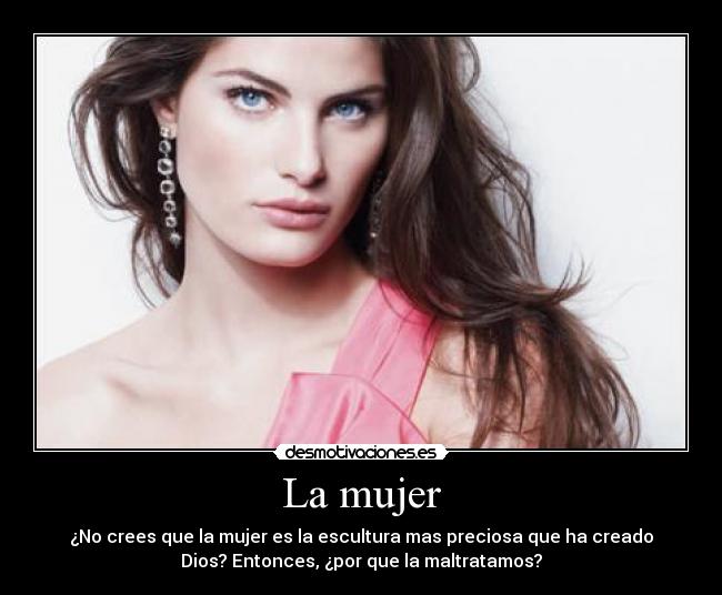La mujer - ¿No crees que la mujer es la escultura mas preciosa que ha creado
Dios? Entonces, ¿por que la maltratamos?