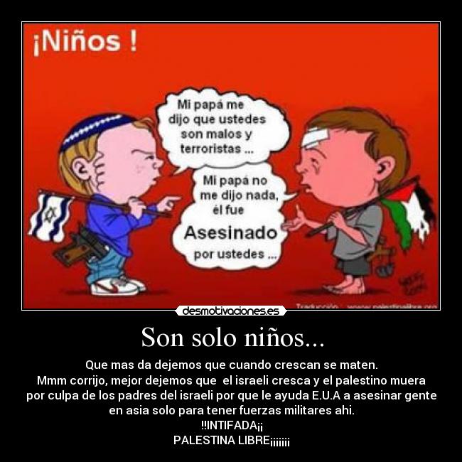 Son solo niños... - Que mas da dejemos que cuando crescan se maten.
Mmm corrijo, mejor dejemos que el israeli cresca y el palestino muera
por culpa de los padres del israeli por que le ayuda E.U.A a asesinar gente
en asia solo para tener fuerzas militares ahi.
!!INTIFADA¡¡
PALESTINA LIBRE¡¡¡¡¡¡¡