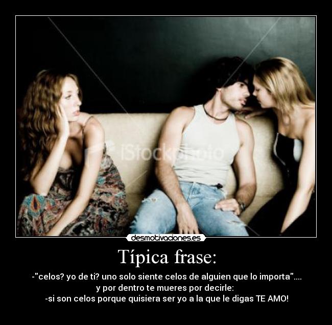 Típica frase: - -celos? yo de ti? uno solo siente celos de alguien que lo importa....
y por dentro te mueres por decirle:
-si son celos porque quisiera ser yo a la que le digas TE AMO!