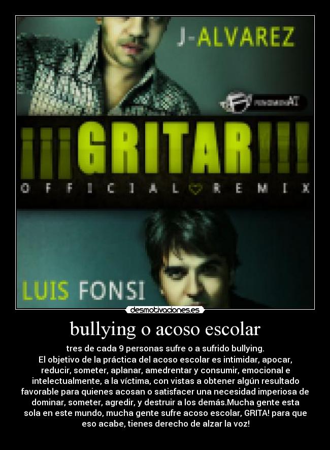 bullying o acoso escolar - tres de cada 9 personas sufre o a sufrido bullying.
El objetivo de la práctica del acoso escolar es intimidar, apocar,
reducir, someter, aplanar, amedrentar y consumir, emocional e
intelectualmente, a la víctima, con vistas a obtener algún resultado
favorable para quienes acosan o satisfacer una necesidad imperiosa de
dominar, someter, agredir, y destruir a los demás.Mucha gente esta
sola en este mundo, mucha gente sufre acoso escolar, GRITA! para que
eso acabe, tienes derecho de alzar la voz!