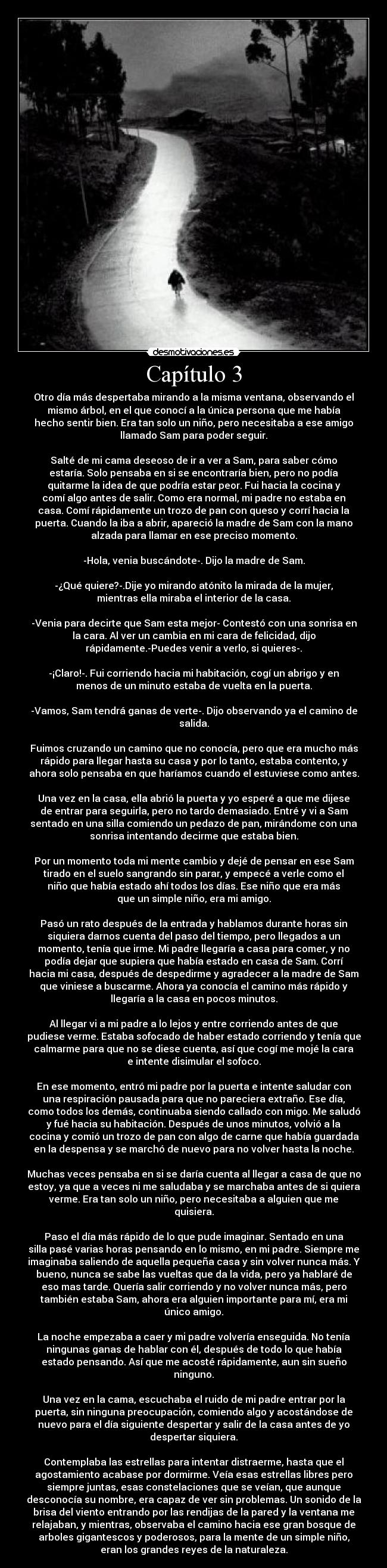 Capítulo 3 - Otro día más despertaba mirando a la misma ventana, observando el
mismo árbol, en el que conocí a la única persona que me había
hecho sentir bien. Era tan solo un niño, pero necesitaba a ese amigo
llamado Sam para poder seguir.
Salté de mi cama deseoso de ir a ver a Sam, para saber cómo
estaría. Solo pensaba en si se encontraría bien, pero no podía
quitarme la idea de que podría estar peor. Fui hacia la cocina y
comí algo antes de salir. Como era normal, mi padre no estaba en
casa. Comí rápidamente un trozo de pan con queso y corrí hacia la
puerta. Cuando la iba a abrir, apareció la madre de Sam con la mano
alzada para llamar en ese preciso momento.
-Hola, venia buscándote-. Dijo la madre de Sam.
-¿Qué quiere?-.Dije yo mirando atónito la mirada de la mujer,
mientras ella miraba el interior de la casa.
-Venia para decirte que Sam esta mejor- Contestó con una sonrisa en
la cara. Al ver un cambia en mi cara de felicidad, dijo
rápidamente.-Puedes venir a verlo, si quieres-.
-¡Claro!-. Fui corriendo hacia mi habitación, cogí un abrigo y en
menos de un minuto estaba de vuelta en la puerta.
-Vamos, Sam tendrá ganas de verte-. Dijo observando ya el camino de
salida.
Fuimos cruzando un camino que no conocía, pero que era mucho más
rápido para llegar hasta su casa y por lo tanto, estaba contento, y
ahora solo pensaba en que haríamos cuando el estuviese como antes.
Una vez en la casa, ella abrió la puerta y yo esperé a que me dijese
de entrar para seguirla, pero no tardo demasiado. Entré y vi a Sam
sentado en una silla comiendo un pedazo de pan, mirándome con una
sonrisa intentando decirme que estaba bien.
Por un momento toda mi mente cambio y dejé de pensar en ese Sam
tirado en el suelo sangrando sin parar, y empecé a verle como el
niño que había estado ahí todos los días. Ese niño que era más
que un simple niño, era mi amigo.
Pasó un rato después de la entrada y hablamos durante horas sin
siquiera darnos cuenta del paso del tiempo, pero llegados a un
momento, tenía que irme. Mi padre llegaría a casa para comer, y no
podía dejar que supiera que había estado en casa de Sam. Corrí
hacia mi casa, después de despedirme y agradecer a la madre de Sam
que viniese a buscarme. Ahora ya conocía el camino más rápido y
llegaría a la casa en pocos minutos.
Al llegar vi a mi padre a lo lejos y entre corriendo antes de que
pudiese verme. Estaba sofocado de haber estado corriendo y tenía que
calmarme para que no se diese cuenta, así que cogí me mojé la cara
e intente disimular el sofoco.
En ese momento, entró mi padre por la puerta e intente saludar con
una respiración pausada para que no pareciera extraño. Ese día,
como todos los demás, continuaba siendo callado con migo. Me saludó
y fué hacia su habitación. Después de unos minutos, volvió a la
cocina y comió un trozo de pan con algo de carne que había guardada
en la despensa y se marchó de nuevo para no volver hasta la noche.
Muchas veces pensaba en si se daría cuenta al llegar a casa de que no
estoy, ya que a veces ni me saludaba y se marchaba antes de si quiera
verme. Era tan solo un niño, pero necesitaba a alguien que me
quisiera.
Paso el día más rápido de lo que pude imaginar. Sentado en una
silla pasé varias horas pensando en lo mismo, en mi padre. Siempre me
imaginaba saliendo de aquella pequeña casa y sin volver nunca más. Y
bueno, nunca se sabe las vueltas que da la vida, pero ya hablaré de
eso mas tarde. Quería salir corriendo y no volver nunca más, pero
también estaba Sam, ahora era alguien importante para mí, era mi
único amigo.
La noche empezaba a caer y mi padre volvería enseguida. No tenía
ningunas ganas de hablar con él, después de todo lo que había
estado pensando. Así que me acosté rápidamente, aun sin sueño
ninguno.
Una vez en la cama, escuchaba el ruido de mi padre entrar por la
puerta, sin ninguna preocupación, comiendo algo y acostándose de
nuevo para el día siguiente despertar y salir de la casa antes de yo
despertar siquiera.
Contemplaba las estrellas para intentar distraerme, hasta que el
agostamiento acabase por dormirme. Veía esas estrellas libres pero
siempre juntas, esas constelaciones que se veían, que aunque
desconocía su nombre, era capaz de ver sin problemas. Un sonido de la
brisa del viento entrando por las rendijas de la pared y la ventana me
relajaban, y mientras, observaba el camino hacia ese gran bosque de
arboles gigantescos y poderosos, para la mente de un simple niño,
eran los grandes reyes de la naturaleza.