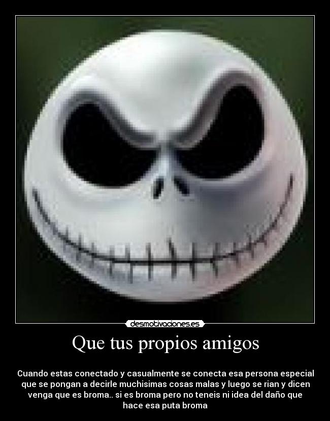 Que tus propios amigos -
Cuando estas conectado y casualmente se conecta esa persona especial
que se pongan a decirle muchisimas cosas malas y luego se rian y dicen
venga que es broma.. si es broma pero no teneis ni idea del daño que
hace esa puta broma