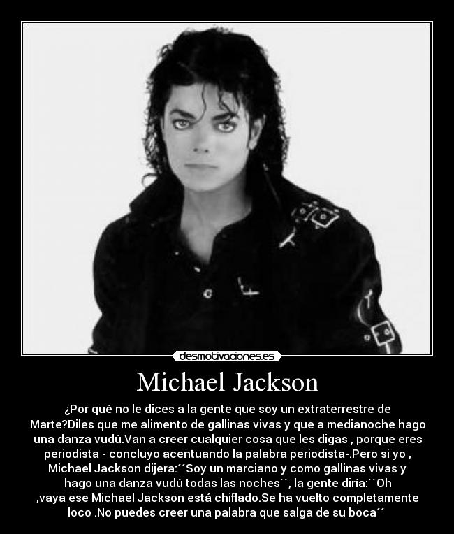 Michael Jackson - ¿Por qué no le dices a la gente que soy un extraterrestre de
Marte?Diles que me alimento de gallinas vivas y que a medianoche hago
una danza vudú.Van a creer cualquier cosa que les digas , porque eres
periodista - concluyo acentuando la palabra periodista-.Pero si yo ,
Michael Jackson dijera:´´Soy un marciano y como gallinas vivas y
hago una danza vudú todas las noches´´, la gente diría:´´Oh
,vaya ese Michael Jackson está chiflado.Se ha vuelto completamente
loco .No puedes creer una palabra que salga de su boca´´