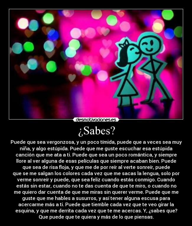 ¿Sabes? - Puede que sea vergonzosa, y un poco tímida, puede que a veces sea muy
niña, y algo estúpida. Puede que me guste escuchar esa estúpida
canción que me ata a ti. Puede que sea un poco romántica, y siempre
llore al ver alguna de esas películas que siempre acaban bien. Puede
que sea de risa floja, y que me de por reír al verte sonreír, puede
que se me salgan los colores cada vez que me sacas la lengua, solo por
verme sonreír y puede, que sea feliz cuando estás conmigo. Cuando
estás sin estar, cuando no te das cuenta de que te miro, o cuando no
me quiero dar cuenta de que me miras sin querer verme. Puede que me
guste que me hables a susurros, y así tener alguna escusa para
acercarme más a ti. Puede que tiemble cada vez que te veo girar la
esquina, y que me derrita cada vez que te me acercas. Y, ¿sabes que?
Que puede que te quiera y más de lo que piensas.