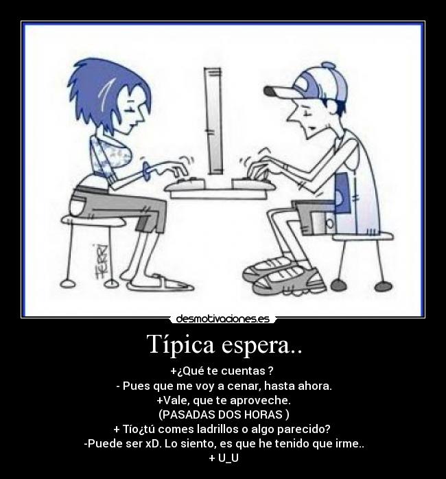 Típica espera.. - +¿Qué te cuentas ? 
- Pues que me voy a cenar, hasta ahora.
+Vale, que te aproveche.
(PASADAS DOS HORAS )
+ Tío¿tú comes ladrillos o algo parecido? 
-Puede ser xD. Lo siento, es que he tenido que irme..
+ U_U