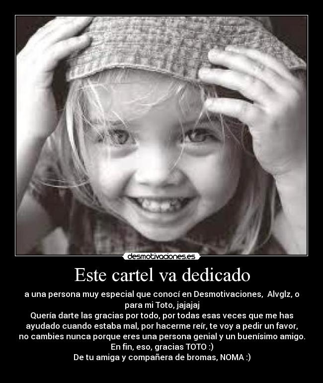 Este cartel va dedicado - a una persona muy especial que conocí en Desmotivaciones,  Alvglz, o
para mi Toto, jajajaj
Quería darte las gracias por todo, por todas esas veces que me has
ayudado cuando estaba mal, por hacerme reír, te voy a pedir un favor,
no cambies nunca porque eres una persona genial y un buenísimo amigo.
En fin, eso, gracias TOTO :)
De tu amiga y compañera de bromas, NOMA :)
