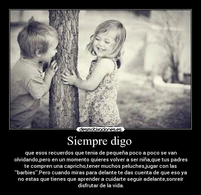 Siempre digo - que esos recuerdos que tenia de pequeña poco a poco se van
olvidando,pero en un momento quieres volver a ser niña,que tus padres
te compren una capricho,tener muchos peluches,jugar con las
barbies.Pero cuando miras para delante te das cuenta de que eso ya
no estas que tienes que aprender a cuidarte seguir adelante,sonreír
disfrutar de la vida.