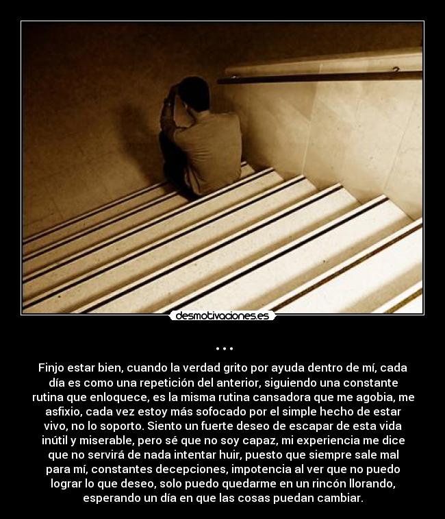 ... - Finjo estar bien, cuando la verdad grito por ayuda dentro de mí, cada
día es como una repetición del anterior, siguiendo una constante
rutina que enloquece, es la misma rutina cansadora que me agobia, me
asfixio, cada vez estoy más sofocado por el simple hecho de estar
vivo, no lo soporto. Siento un fuerte deseo de escapar de esta vida
inútil y miserable, pero sé que no soy capaz, mi experiencia me dice
que no servirá de nada intentar huir, puesto que siempre sale mal
para mí, constantes decepciones, impotencia al ver que no puedo
lograr lo que deseo, solo puedo quedarme en un rincón llorando,
esperando un día en que las cosas puedan cambiar.