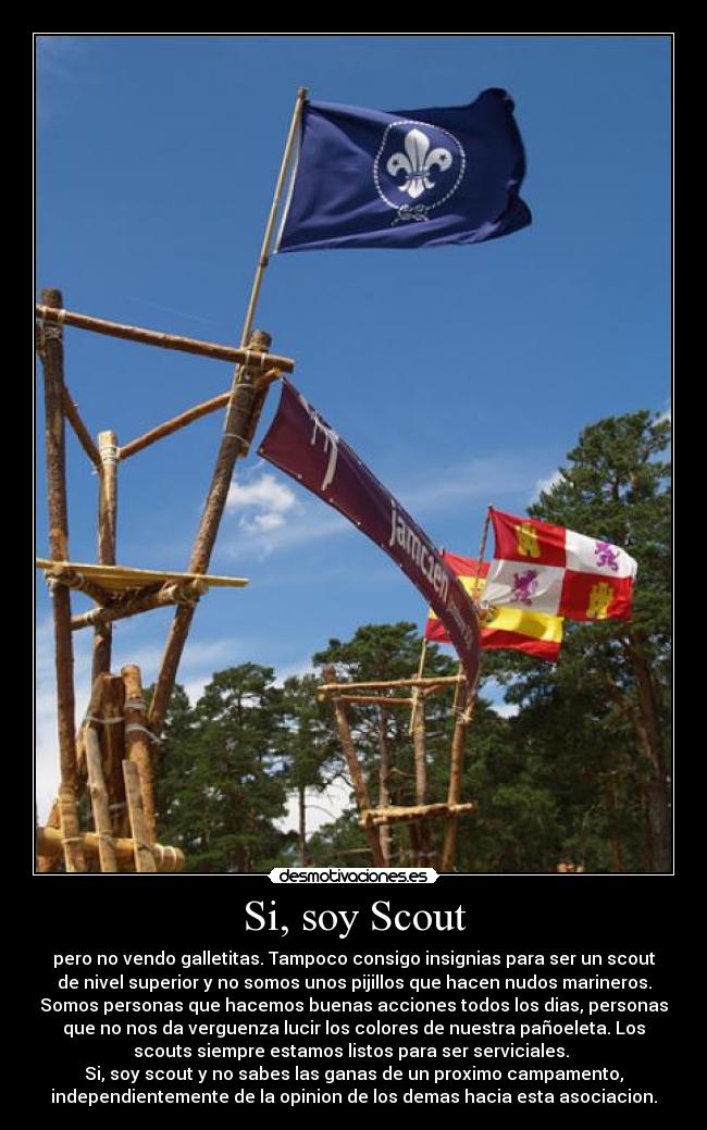 Si, soy Scout - pero no vendo galletitas. Tampoco consigo insignias para ser un scout
de nivel superior y no somos unos pijillos que hacen nudos marineros.
Somos personas que hacemos buenas acciones todos los dias, personas
que no nos da verguenza lucir los colores de nuestra pañoeleta. Los
scouts siempre estamos listos para ser serviciales. 
Si, soy scout y no sabes las ganas de un proximo campamento,
independientemente de la opinion de los demas hacia esta asociacion.