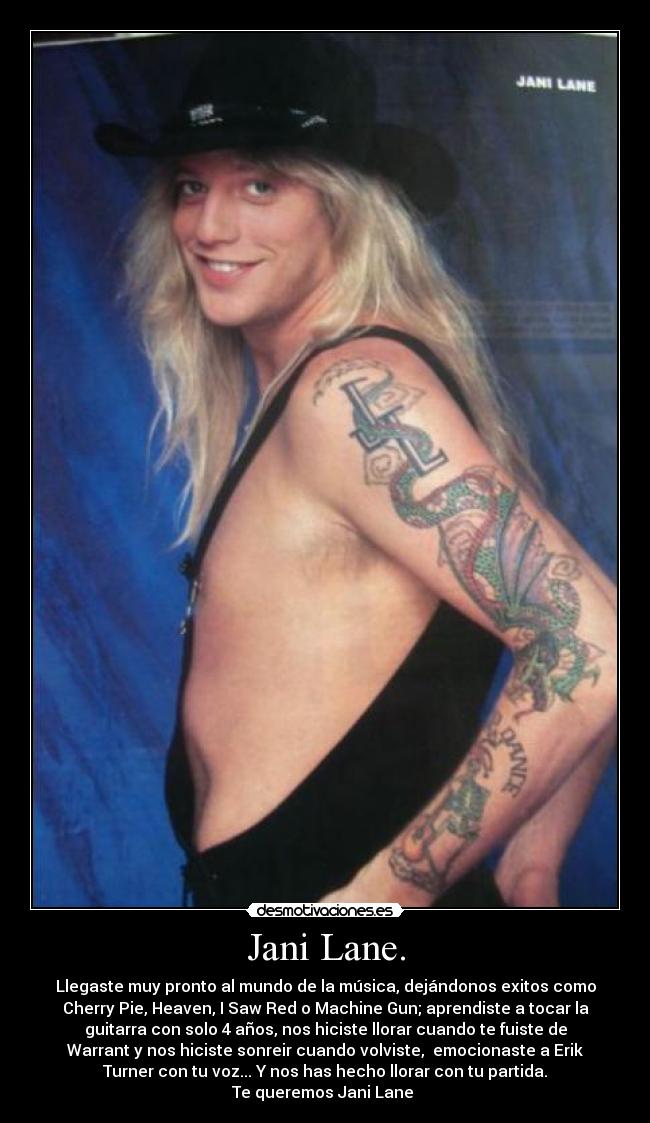 Jani Lane. - Llegaste muy pronto al mundo de la música, dejándonos exitos como
Cherry Pie, Heaven, I Saw Red o Machine Gun; aprendiste a tocar la
guitarra con solo 4 años, nos hiciste llorar cuando te fuiste de
Warrant y nos hiciste sonreir cuando volviste, emocionaste a Erik
Turner con tu voz... Y nos has hecho llorar con tu partida.
Te queremos Jani Lane ♥
