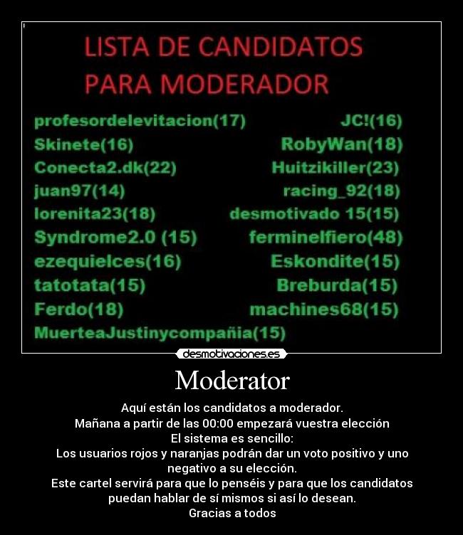 Moderator - Aquí están los candidatos a moderador.
Mañana a partir de las 00:00 empezará vuestra elección
El sistema es sencillo:
Los usuarios rojos y naranjas podrán dar un voto positivo y uno
negativo a su elección.
Este cartel servirá para que lo penséis y para que los candidatos
puedan hablar de sí mismos si así lo desean.
Gracias a todos