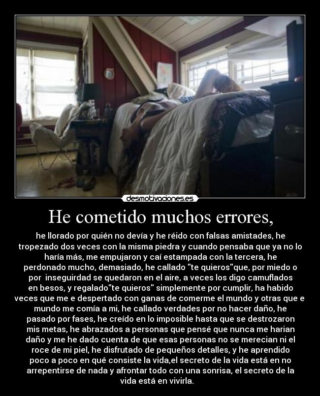 He cometido muchos errores, - he llorado por quién no devía y he réido con falsas amistades, he
tropezado dos veces con la misma piedra y cuando pensaba que ya no lo
haría más, me empujaron y caí estampada con la tercera, he
perdonado mucho, demasiado, he callado te quierosque, por miedo o
por inseguirdad se quedaron en el aire, a veces los digo camuflados
en besos, y regaladote quieros simplemente por cumplir, ha habido
veces que me e despertado con ganas de comerme el mundo y otras que el
mundo me comía a mi, he callado verdades por no hacer daño, he
pasado por fases, he creído en lo imposible hasta que se destrozaron
mis metas, he abrazados a personas que pensé que nunca me harian
daño y me he dado cuenta de que esas personas no se merecian ni el
roce de mi piel, he disfrutado de pequeños detalles, y he aprendido
poco a poco en qué consiste la vida,el secreto de la vida está en no
arrepentirse de nada y afrontar todo con una sonrisa, el secreto de la
vida está en vivirla.