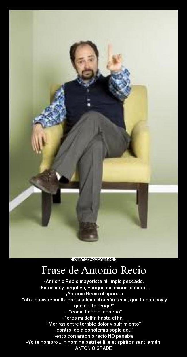 Frase de Antonio Recio - -Antionio Recio mayorista ni limpio pescado.
-Estas muy negativo, Enrique me minas la moral .
-¡Antonio Recio al aparato
-otra crisis resuelta por la administración recio, que bueno soy y que culito tengo!
--como tiene el chocho
-eres mi delfín hasta el fin
Moriras entre terrible dolor y sufrimiento
-control de alcoholemia sople aquí
-esto con antonio recio NO pasaba
-Yo te nombro ...in nomine patri et fille et spiritcs santi amén 
ANTONIO GRADE