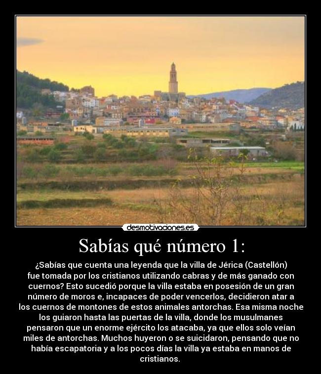 Sabías qué número 1: - ¿Sabías que cuenta una leyenda que la villa de Jérica (Castellón)
fue tomada por los cristianos utilizando cabras y de más ganado con
cuernos? Esto sucedió porque la villa estaba en posesión de un gran
número de moros e, incapaces de poder vencerlos, decidieron atar a
los cuernos de montones de estos animales antorchas. Esa misma noche
los guiaron hasta las puertas de la villa, donde los musulmanes
pensaron que un enorme ejército los atacaba, ya que ellos solo veían
miles de antorchas. Muchos huyeron o se suicidaron, pensando que no
había escapatoria y a los pocos días la villa ya estaba en manos de
cristianos. 