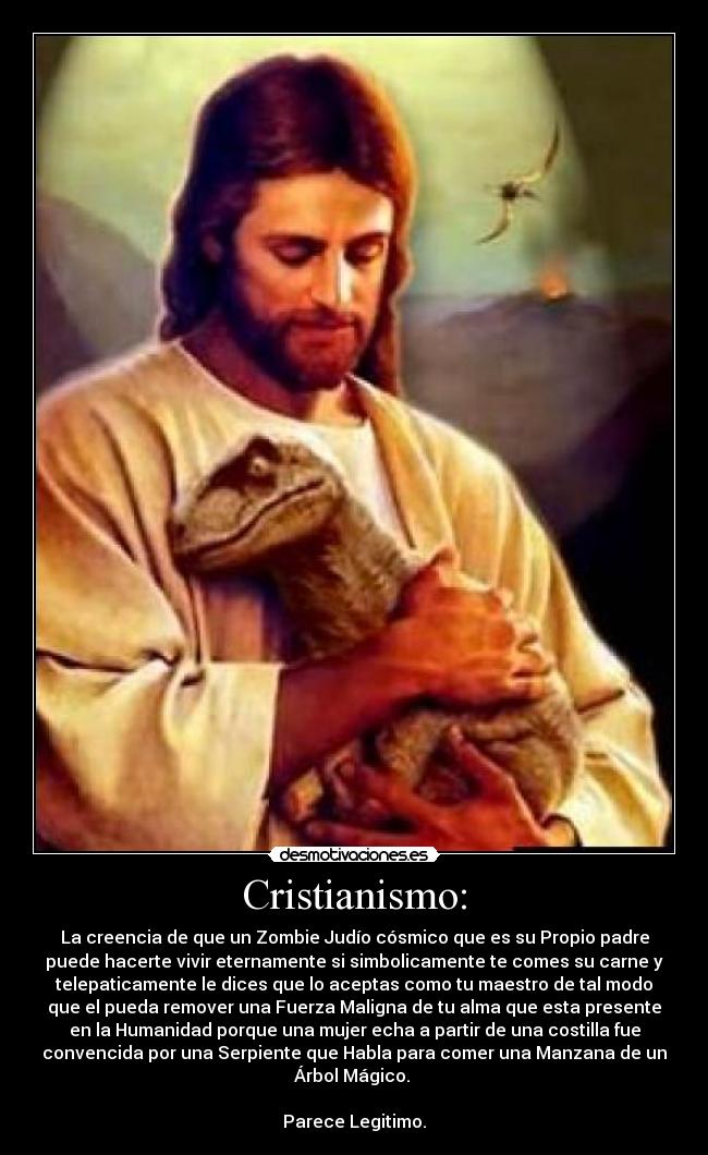 Cristianismo: - La creencia de que un Zombie Judío cósmico que es su Propio padre
puede hacerte vivir eternamente si simbolicamente te comes su carne y
telepaticamente le dices que lo aceptas como tu maestro de tal modo
que el pueda remover una Fuerza Maligna de tu alma que esta presente
en la Humanidad porque una mujer echa a partir de una costilla fue
convencida por una Serpiente que Habla para comer una Manzana de un
Árbol Mágico. 

Parece Legitimo.