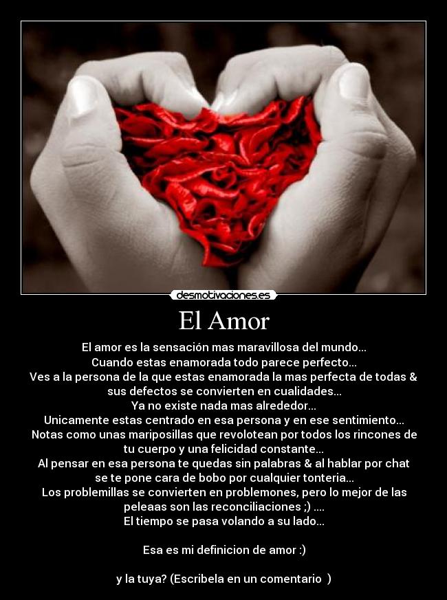 El Amor - El amor es la sensación mas maravillosa del mundo...
Cuando estas enamorada todo parece perfecto...
Ves a la persona de la que estas enamorada la mas perfecta de todas &
sus defectos se convierten en cualidades...
Ya no existe nada mas alrededor...
Unicamente estas centrado en esa persona y en ese sentimiento...
Notas como unas mariposillas que revolotean por todos los rincones de
tu cuerpo y una felicidad constante...
Al pensar en esa persona te quedas sin palabras & al hablar por chat
se te pone cara de bobo por cualquier tonteria...
Los problemillas se convierten en problemones, pero lo mejor de las
peleaas son las reconciliaciones ;) ....
El tiempo se pasa volando a su lado...
Esa es mi definicion de amor :)
y la tuya? (Escribela en un comentario ♥)