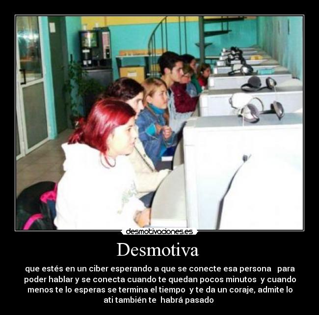 Desmotiva - que estés en un ciber esperando a que se conecte esa persona para
poder hablar y se conecta cuando te quedan pocos minutos y cuando
menos te lo esperas se termina el tiempo y te da un coraje, admite lo
ati también te habrá pasado