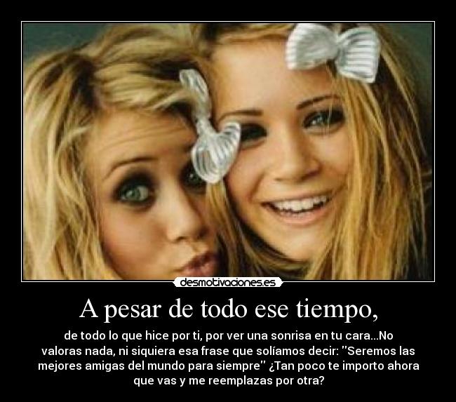 A pesar de todo ese tiempo, - de todo lo que hice por ti, por ver una sonrisa en tu cara...No
valoras nada, ni siquiera esa frase que solíamos decir: Seremos las
mejores amigas del mundo para siempre ¿Tan poco te importo ahora
que vas y me reemplazas por otra?