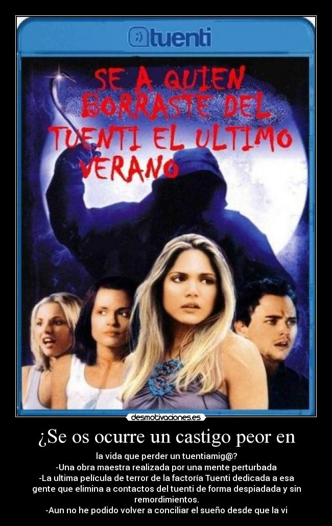 ¿Se os ocurre un castigo peor en - la vida que perder un tuentiamig@?
-Una obra maestra realizada por una mente perturbada
-La ultima película de terror de la factoría Tuenti dedicada a esa
gente que elimina a contactos del tuenti de forma despiadada y sin
remordimientos.
-Aun no he podido volver a conciliar el sueño desde que la vi
