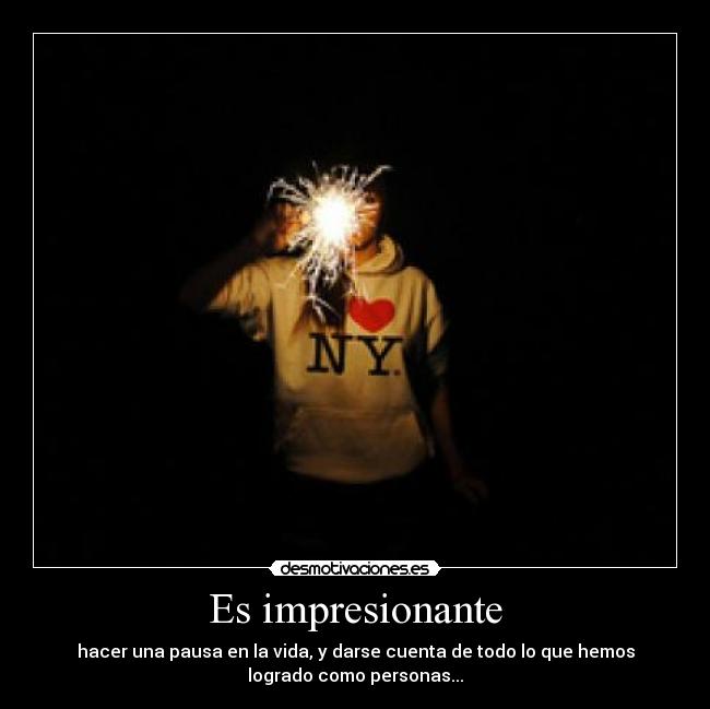 Es impresionante - hacer una pausa en la vida, y darse cuenta de todo lo que hemos
logrado como personas...