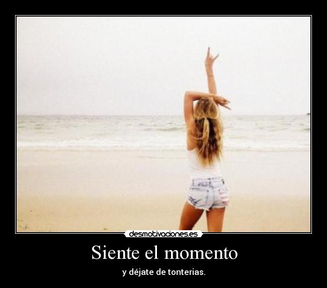 Siente el momento - y déjate de tonterias.
