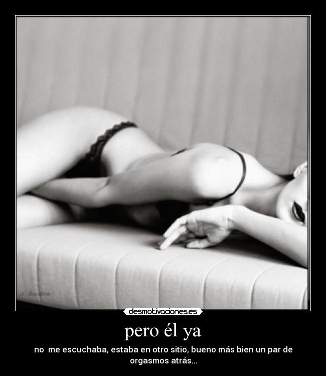 pero él ya - no me escuchaba, estaba en otro sitio, bueno más bien un par de orgasmos atrás...
